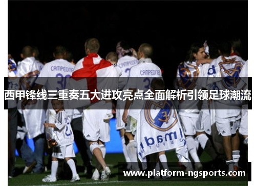 西甲锋线三重奏五大进攻亮点全面解析引领足球潮流