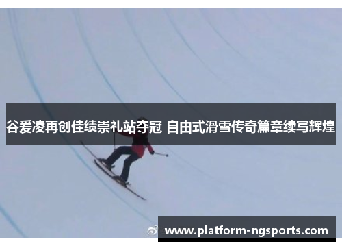 谷爱凌再创佳绩崇礼站夺冠 自由式滑雪传奇篇章续写辉煌