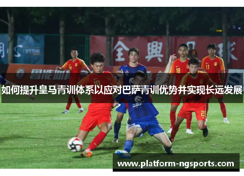 如何提升皇马青训体系以应对巴萨青训优势并实现长远发展