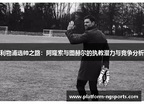 利物浦选帅之路：阿隆索与图赫尔的执教潜力与竞争分析