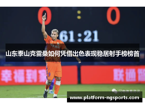 山东泰山克雷桑如何凭借出色表现稳居射手榜榜首