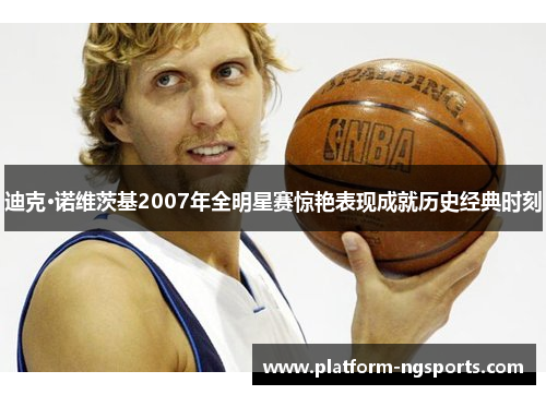 迪克·诺维茨基2007年全明星赛惊艳表现成就历史经典时刻